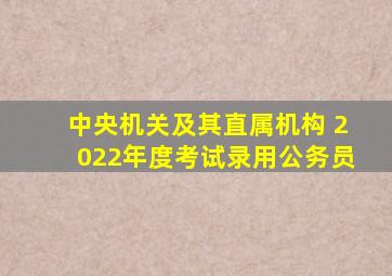 中央机关及其直属机构 2022年度考试录用公务员